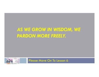 AS WE GROW IN WISDOM, WE
PARDON MORE FREELY.
PARDON MORE FREELY.
Please Move On To Lesson 6
 