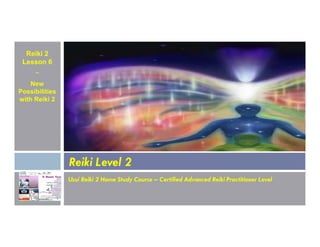 Reiki 2
Lesson 6
~
New
Possibilities
with Reiki 2
Usui Reiki 2 Home Study Course – Certified Advanced Reiki Practitioner Level
Reiki Level 2
 