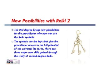 New Possibilities with Reiki 2
 The 2nd degree brings new possibilities
for the practitioner who now can use
the Reiki symbols.
the Reiki symbols.
 The symbols are the keys that give the
practitioner access to the full potential
of the universal life force. There are
three major new skills gained through
the study of second degree Reiki.
 