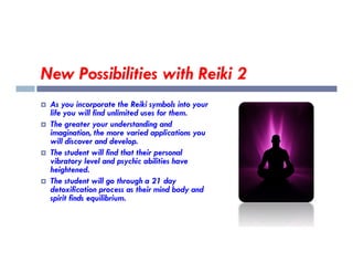 New Possibilities with Reiki 2
 As you incorporate the Reiki symbols into your
life you will find unlimited uses for them.
 The greater your understanding and
imagination, the more varied applications you
will discover and develop.
imagination, the more varied applications you
will discover and develop.
 The student will find that their personal
vibratory level and psychic abilities have
heightened.
 The student will go through a 21 day
detoxification process as their mind body and
spirit finds equilibrium.
 
