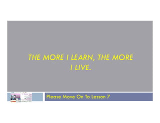 THE MORE I LEARN, THE MORE
THE MORE I LEARN, THE MORE
I LIVE.
Please Move On To Lesson 7
 