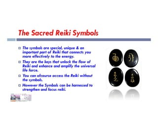 The Sacred Reiki Symbols
 The symbols are special, unique & an
important part of Reiki that connects you
more effectively to the energy.
 They are the keys that unlock the flow of
 They are the keys that unlock the flow of
Reiki and enhance and amplify the universal
life force.
 You can ofcourse access the Reiki without
the symbols.
 However the Symbols can be harnessed to
strengthen and focus reiki.
 