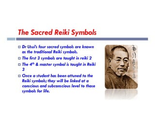 The Sacred Reiki Symbols
 Dr Usui’s four sacred symbols are known
as the traditional Reiki symbols.
 The first 3 symbols are taught in reiki 2
 The first 3 symbols are taught in reiki 2
 The 4th & master symbol is taught in Reiki
3
 Once a student has been attuned to the
Reiki symbols; they will be linked at a
conscious and subconscious level to those
symbols for life.
 