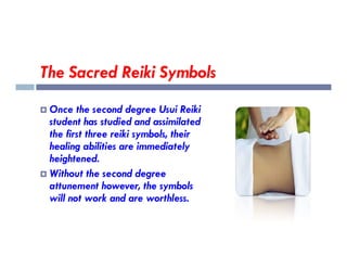 The Sacred Reiki Symbols
 Once the second degree Usui Reiki
student has studied and assimilated
the first three reiki symbols, their
the first three reiki symbols, their
healing abilities are immediately
heightened.
 Without the second degree
attunement however, the symbols
will not work and are worthless.
 