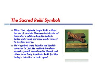 The Sacred Reiki Symbols
 Mikao Usui originally taught Reiki without
the use of symbols. However, he introduced
them after a while to help his students
better understand and more easily connect
them after a while to help his students
better understand and more easily connect
to the Reiki energy.
 The 4 symbols were found in the Sanskrit
sutras by Dr Usui. He realised that these
esoteric symbols would enable himself and
others to be finely tuned into Reiki, just like
tuning a television or radio signal.
 