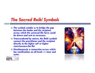 The Sacred Reiki Symbols
 The symbols enable us to bridge the gap
between the healer and the recipient,
across which the universal life force could
be drawn and sent as necessary.
be drawn and sent as necessary.
 Transcendental by nature, the Reiki symbols
connect the practitioner and the recipient
directly to the higher self or higher
consciousness-the Rei
 Simultaneously a connection occurs which
has ramifications on all levels — inner and
outer.
 