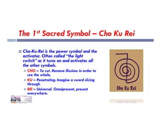 The 1st Sacred Symbol – Cho Ku Rei
 Cho-Ku-Rei is the power symbol and the
activator. Often called “the light
switch” as it turns on and activates all
switch” as it turns on and activates all
the other symbols.
 CHO – To cut. Remove illusions in order to
see the whole.
 KU – Penetrating. Imagine a sword slicing
through.
 REI – Universal. Omnipresent, present
everywhere.
 