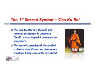 The 1st Sacred Symbol – Cho Ku Rei
 The Cho-Ku-Rei cuts through and
removes resistance. In Japanese
Cho-Ku means imperial command —
Cho-Ku means imperial command —
immediate.
 The esoteric meaning of the symbol
is dis-creation, illness and disease are
creations being constantly recreated.
 