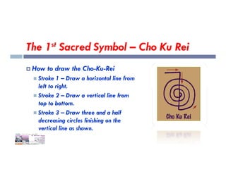 The 1st Sacred Symbol – Cho Ku Rei
 How to draw the Cho-Ku-Rei
 Stroke 1 – Draw a horizontal line from
left to right.
left to right.
 Stroke 2 – Draw a vertical line from
top to bottom.
 Stroke 3 – Draw three and a half
decreasing circles finishing on the
vertical line as shown.
 