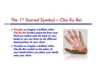 The 1st Sacred Symbol – Cho Ku Rei
 Visualise or imagine a brilliant white
Cho-Ku-Rei Symbol projected from your
third eye chakra onto the back of your
third eye chakra onto the back of your
hands as you rest them on the different
hand positions of your client.
 Visualise or imagine a brilliant white
Cho-Ku-Rei symbol on the palms of
your hands before you place your hands
onto your client.
 