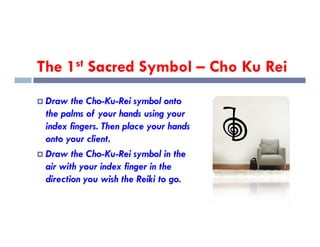 The 1st Sacred Symbol – Cho Ku Rei
 Draw the Cho-Ku-Rei symbol onto
the palms of your hands using your
index fingers. Then place your hands
index fingers. Then place your hands
onto your client.
 Draw the Cho-Ku-Rei symbol in the
air with your index finger in the
direction you wish the Reiki to go.
 