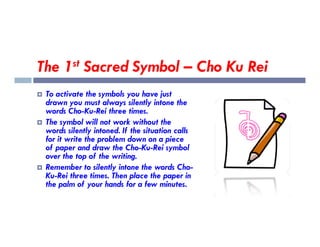The 1st Sacred Symbol – Cho Ku Rei
 To activate the symbols you have just
drawn you must always silently intone the
words Cho-Ku-Rei three times.
 The symbol will not work without the
 The symbol will not work without the
words silently intoned. If the situation calls
for it write the problem down on a piece
of paper and draw the Cho-Ku-Rei symbol
over the top of the writing.
 Remember to silently intone the words Cho-
Ku-Rei three times. Then place the paper in
the palm of your hands for a few minutes.
 