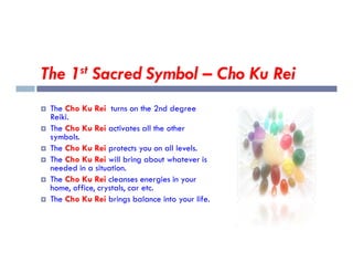 The 1st Sacred Symbol – Cho Ku Rei
 The Cho Ku Rei turns on the 2nd degree
Reiki.
 The Cho Ku Rei activates all the other
symbols.
symbols.
 The Cho Ku Rei protects you on all levels.
 The Cho Ku Rei will bring about whatever is
needed in a situation.
 The Cho Ku Rei cleanses energies in your
home, office, crystals, car etc.
 The Cho Ku Rei brings balance into your life.
 