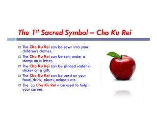 The 1st Sacred Symbol – Cho Ku Rei
 The Cho Ku Rei can be sewn into your
children’s clothes.
 The Cho Ku Rei can be sent under a
stamp on a letter.
stamp on a letter.
 The Cho Ku Rei can be placed under a
sticker on a gift.
 The Cho Ku Rei can be used on your
food, drink, plants, animals etc.
 The ca Cho Ku Rei n be used to help
your career.
 