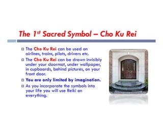 The 1st Sacred Symbol – Cho Ku Rei
 The Cho Ku Rei can be used on
airlines, trains, pilots, drivers etc.
 The Cho Ku Rei can be drawn invisibly
under your doormat, under wallpaper,
under your doormat, under wallpaper,
in cupboards, behind pictures, on your
front door.
 You are only limited by imagination.
 As you incorporate the symbols into
your life you will use Reiki on
everything.
 