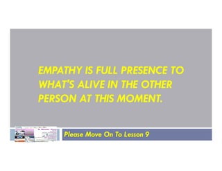 EMPATHY IS FULL PRESENCE TO
WHAT'S ALIVE IN THE OTHER
WHAT'S ALIVE IN THE OTHER
PERSON AT THIS MOMENT.
Please Move On To Lesson 9
 