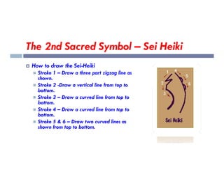 The 2nd Sacred Symbol – Sei Heiki
 How to draw the Sei-Heiki
 Stroke 1 – Draw a three part zigzag line as
shown.
 Stroke 2 -Draw a vertical line from top to
 Stroke 2 -Draw a vertical line from top to
bottom.
 Stroke 3 – Draw a curved line from top to
bottom.
 Stroke 4 – Draw a curved line from top to
bottom.
 Stroke 5 & 6 – Draw two curved lines as
shown from top to bottom.
 