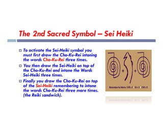 The 2nd Sacred Symbol – Sei Heiki
 To activate the Sei-Heiki symbol you
must first draw the Cho-Ku-Rei intoning
the words Cho-Ku-Rei three times.
 You then draw the Sei-Heiki on top of
the Cho-Ku-Rei and intone the Words
Sei-Heiki three times.
 Finally you draw the Cho-Ku-Rei on top
of the Sei-Heiki remembering to intone
the words Cho-Ku-Rei three more times.
(the Reiki sandwich).
 