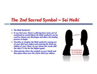 The 2nd Sacred Symbol – Sei Heiki
 The Reiki Sandwich
 If you feel your client is suffering from some sort of
emotional or mental block the Reiki sandwich can be
used to release any blockages and allow the healing
used to release any blockages and allow the healing
process to begin.
 Visualise or imagine the Reiki sandwich coming out
of your third eye chakra and entering the third eye
chakra of your client. As you intone the words add
the rider if it be for the highest good.
 Alternatively, draw the symbols on your hands and
then place them over the clients third eye chakra.
 
