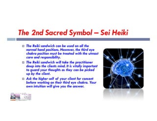 The 2nd Sacred Symbol – Sei Heiki
 The Reiki sandwich can be used on all the
normal hand positions. However, the third eye
chakra position must be treated with the utmost
care and responsibility.
The Reiki sandwich will take the practitioner
 The Reiki sandwich will take the practitioner
deep into the clients mind. It is vitally important
to guard your thoughts as they can be picked
up by the client.
 Ask the higher self of your client for consent
before working on their third eye chakra. Your
own intuition will give you the answer.
 