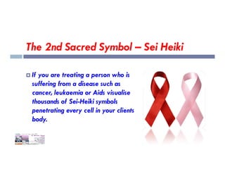 The 2nd Sacred Symbol – Sei Heiki
 If you are treating a person who is
suffering from a disease such as
suffering from a disease such as
cancer, leukaemia or Aids visualise
thousands of Sei-Heiki symbols
penetrating every cell in your clients
body.
 