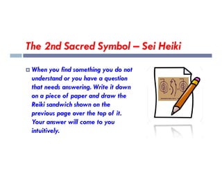 The 2nd Sacred Symbol – Sei Heiki
 When you find something you do not
understand or you have a question
that needs answering. Write it down
that needs answering. Write it down
on a piece of paper and draw the
Reiki sandwich shown on the
previous page over the top of it.
Your answer will come to you
intuitively.
 