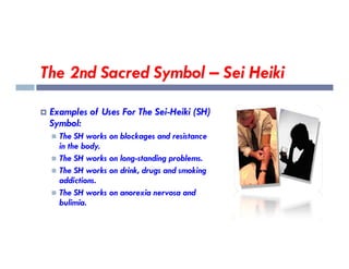 The 2nd Sacred Symbol – Sei Heiki
 Examples of Uses For The Sei-Heiki (SH)
Symbol:
 The SH works on blockages and resistance
 The SH works on blockages and resistance
in the body.
 The SH works on long-standing problems.
 The SH works on drink, drugs and smoking
addictions.
 The SH works on anorexia nervosa and
bulimia.
 