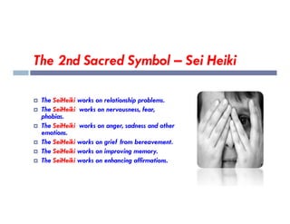 The 2nd Sacred Symbol – Sei Heiki
 The SeiHeiki works on relationship problems.
 The SeiHeiki works on nervousness, fear,
phobias.
 The SeiHeiki works on nervousness, fear,
phobias.
 The SeiHeiki works on anger, sadness and other
emotions.
 The SeiHeiki works on grief from bereavement.
 The SeiHeiki works on improving memory.
 The SeiHeiki works on enhancing affirmations.
 