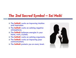 The 2nd Sacred Symbol – Sei Heiki
 The SeiHeiki works on improving intuition
and inspiration.
 The SeiHeiki works on calming negative
atmospheres.
atmospheres.
 The SeiHeiki balances energies in your
home, work, crystals.
 The SeiHeiki works on calming arguments.
 The SeiHeiki works on improving poor
communications.
 The SeiHeiki protects you on every level.
 