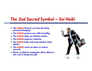 The 2nd Sacred Symbol – Sei Heiki
 The SeiHeiki Protects you from the losing
personal belongings.
 The SeiHeiki protects you while travelling.
 The SeiHeiki helps you find lost articles.
 The SeiHeiki helps you find lost articles.
 The SeiHeiki improves creativity.
 The SeiHeiki helps with coma patients, head
injuries.
 The SeiHeiki works on others as well as
yourself.
 Never use Reiki to manipulate others. Misuse is
one way of losing your gift.
 