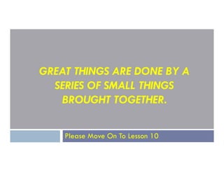 GREAT THINGS ARE DONE BY A
SERIES OF SMALL THINGS
SERIES OF SMALL THINGS
BROUGHT TOGETHER.
Please Move On To Lesson 10
 