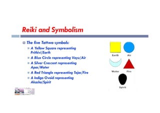 Reiki and Symbolism
 The five Tattwa symbols:
 A Yellow Square representing
Prithivi/Earth
 A Blue Circle representing Vayu/Air
 A Blue Circle representing Vayu/Air
 A Silver Crescent representing
Apas/Water
 A Red Triangle representing Tejas/Fire
 A Indigo Ovoid representing
Akasha/Spirit
 