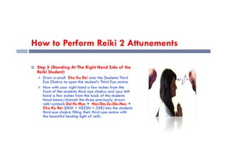How to Perform Reiki 2 Attunements
 Step 5 (Standing At The Right Hand Side of the
Reiki Student)
 Draw a small Cho Ku Rei over the Students Third
Eye Chakra to open the student’s Third Eye centre.
Eye Chakra to open the student’s Third Eye centre.
 Now with your right hand a few inches from the
front of the students third eye chakra and your left
hand a few inches from the back of the students
head beam/channel the three previously drawn
reiki symbols Dai Ko Myo + Hon-Sha-Ze-Sho-Nen. +
Cho Ku Rei (DKM + HSZSN + CKR) into the students
third eye chakra filling their third eye centre with
the beautiful healing light of reiki.
 