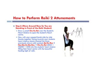 How to Perform Reiki 2 Attunements
 Step 6 (Move Around Now So You are
Standing in Front of the Reiki Student)
 Draw a small Cho Ku Rei over the Students
Heart Chakra to open the student’s Heart
centre.
Heart Chakra to open the student’s Heart
centre.
 Now with your cupped hands side by side
thumbs together facing towards your students
heart chakra; beam/channel the three
previously drawn reiki symbols Dai Ko Myo +
Hon-Sha-Ze-Sho-Nen. + Cho Ku Rei (DKM +
HSZSN + CKR) into the students’ heart chakra
filling their heart centre with the beautiful
healing light of reiki.
 