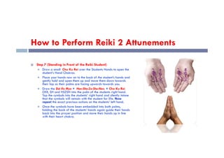 How to Perform Reiki 2 Attunements
 Step 7 (Standing in Front of the Reiki Student)
 Draw a small Cho Ku Rei over the Students Hands to open the
student’s Hand Chakras.
 Place your hands now on to the back of the student’s hands and
gently hold and open them up and move them down towards
Place your hands now on to the back of the student’s hands and
gently hold and open them up and move them down towards
their lap so their palms are facing upwards towards you.
 Draw the Dai Ko Myo + Hon-Sha-Ze-Sho-Nen. + Cho Ku Rei
CKR, SH and HSZSN into the palm of the students right hand.
Tap the symbols into the students’ right hand and silently intone
that the symbols will remain with the student for life. Now
repeat the exact previous actions on the students’ left hand.
 Once the symbols have been embedded into both palms,
holding the back of the students’ hands again guide their hands
back into the prayer position and move their hands up in line
with their heart chakra.
 