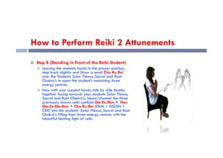 How to Perform Reiki 2 Attunements
 Step 8 (Standing in Front of the Reiki Student)
 Leaving the students hands in the prayer position,
step back slightly and Draw a small Cho Ku Rei
over the Students Solar Plexus, Sacral and Root
Chakra’s to open the student’s remaining three
Chakra’s to open the student’s remaining three
energy centres.
 Now with your cupped hands side by side thumbs
together facing towards your students Solar Plexus,
Sacral and Root Chakra’s; beam/channel the three
previously drawn reiki symbols Dai Ko Myo + Hon-
Sha-Ze-Sho-Nen. + Cho Ku Rei (DKM + HSZSN +
CKR) into the students’ Solar Plexus, Sacral and Root
Chakra’s filling their three energy centres with the
beautiful healing light of reiki.
 