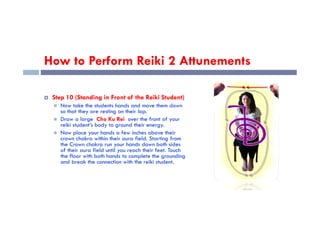 How to Perform Reiki 2 Attunements
 Step 10 (Standing in Front of the Reiki Student)
 Now take the students hands and move them down
so that they are resting on their lap.
so that they are resting on their lap.
 Draw a large Cho Ku Rei over the front of your
reiki student’s body to ground their energy.
 Now place your hands a few inches above their
crown chakra within their aura field. Starting from
the Crown chakra run your hands down both sides
of their aura field until you reach their feet. Touch
the floor with both hands to complete the grounding
and break the connection with the reiki student.
 
