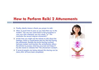 How to Perform Reiki 2 Attunements
 Finally, silently intone a thank you prayer to reiki.
 Allow as much time to pass as you intuit then say to the
student: "You can now come back to full awareness in
your own time whenever you are ready "or” This
concludes the second degree attunement.“
your own time whenever you are ready "or” This
concludes the second degree attunement.“
 At this time you might ask the initiate to talk about the
feelings, visions or experiences that he/she had during
the attunement. Besides the joyful sharing involved
between student and teacher, the verbalisation allows
the Initiate to process what has occurred and helps if
he/she needs to validate that "the attunement worked“.
 If several people are being attuned this sharing can be
done after all have been completed.
 