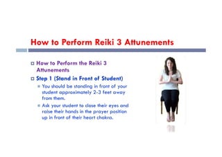 How to Perform Reiki 3 Attunements
 How to Perform the Reiki 3
Attunements
 Step 1 (Stand in Front of Student)
 Step 1 (Stand in Front of Student)
 You should be standing in front of your
student approximately 2-3 feet away
from them.
 Ask your student to close their eyes and
raise their hands in the prayer position
up in front of their heart chakra.
 