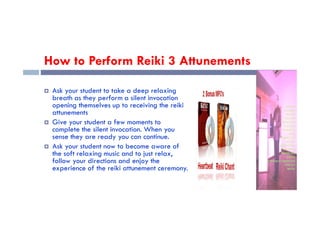 How to Perform Reiki 3 Attunements
 Ask your student to take a deep relaxing
breath as they perform a silent invocation
opening themselves up to receiving the reiki
attunements
attunements
 Give your student a few moments to
complete the silent invocation. When you
sense they are ready you can continue.
 Ask your student now to become aware of
the soft relaxing music and to just relax,
follow your directions and enjoy the
experience of the reiki attunement ceremony.
 