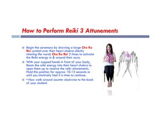 How to Perform Reiki 3 Attunements
 Begin the ceremony by drawing a large Cho Ku
Rei symbol over their heart chakra silently
intoning the words Cho Ku Rei 3 times to activate
the Reiki energy in & around their aura.
the Reiki energy in & around their aura.
 With your cupped hands in front of your body,
Beam the reiki energy into their heart chakra to
open them up to receive the reiki attunements.
Hold this position for approx 10-15 seconds or
until you intuitively feel it is time to continue.
 • Now walk around counter clockwise to the back
of your student.
 