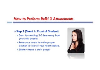 How to Perform Reiki 3 Attunements
 Step 2 (Stand in Front of Student)
 Start by standing 2-3 feet away from
 Start by standing 2-3 feet away from
your reiki student.
 Raise your hands in to the prayer
position in front of your heart chakra.
 Silently intone a short prayer
 