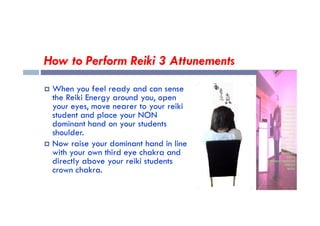 How to Perform Reiki 3 Attunements
 When you feel ready and can sense
the Reiki Energy around you, open
your eyes, move nearer to your reiki
student and place your NON
student and place your NON
dominant hand on your students
shoulder.
 Now raise your dominant hand in line
with your own third eye chakra and
directly above your reiki students
crown chakra.
 