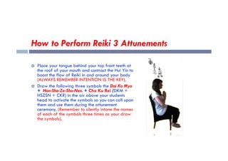 How to Perform Reiki 3 Attunements
 Place your tongue behind your top front teeth at
the roof of your mouth and contract the Hui Yin to
boost the flow of Reiki in and around your body
(ALWAYS REMEMBER INTENTION IS THE KEY).
(ALWAYS REMEMBER INTENTION IS THE KEY).
 Draw the following three symbols the Dai Ko Myo
+ Hon-Sha-Ze-Sho-Nen. + Cho Ku Rei (DKM +
HSZSN + CKR) in the air above your students
head to activate the symbols so you can call upon
them and use them during the attunement
ceremony. (Remember to silently intone the names
of each of the symbols three times as your draw
the symbols).
 
