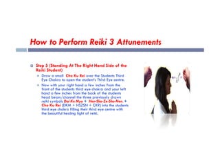 How to Perform Reiki 3 Attunements
 Step 5 (Standing At The Right Hand Side of the
Reiki Student)
 Draw a small Cho Ku Rei over the Students Third
Eye Chakra to open the student’s Third Eye centre.
Eye Chakra to open the student’s Third Eye centre.
 Now with your right hand a few inches from the
front of the students third eye chakra and your left
hand a few inches from the back of the students
head beam/channel the three previously drawn
reiki symbols Dai Ko Myo + Hon-Sha-Ze-Sho-Nen. +
Cho Ku Rei (DKM + HSZSN + CKR) into the students
third eye chakra filling their third eye centre with
the beautiful healing light of reiki.
 