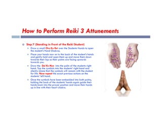 How to Perform Reiki 3 Attunements
 Step 7 (Standing in Front of the Reiki Student)
 Draw a small Cho Ku Rei over the Students Hands to open
the student’s Hand Chakras.
 Place your hands now on to the back of the student’s hands
and gently hold and open them up and move them down
and gently hold and open them up and move them down
towards their lap so their palms are facing upwards
towards you.
 Draw the Dai Ko Myo into the palm of the students right
hand. Tap the symbols into the students’ right hand and
silently intone that the symbols will remain with the student
for life. Now repeat the exact previous actions on the
students’ left hand.
 Once the symbols have been embedded into both palms,
holding the back of the students’ hands again guide their
hands back into the prayer position and move their hands
up in line with their heart chakra.
 