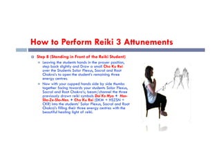 How to Perform Reiki 3 Attunements
 Step 8 (Standing in Front of the Reiki Student)
 Leaving the students hands in the prayer position,
step back slightly and Draw a small Cho Ku Rei
over the Students Solar Plexus, Sacral and Root
Chakra’s to open the student’s remaining three
energy centres.
energy centres.
 Now with your cupped hands side by side thumbs
together facing towards your students Solar Plexus,
Sacral and Root Chakra’s; beam/channel the three
previously drawn reiki symbols Dai Ko Myo + Hon-
Sha-Ze-Sho-Nen. + Cho Ku Rei (DKM + HSZSN +
CKR) into the students’ Solar Plexus, Sacral and Root
Chakra’s filling their three energy centres with the
beautiful healing light of reiki.
 