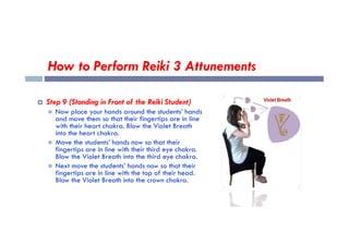 How to Perform Reiki 3 Attunements
 Step 9 (Standing in Front of the Reiki Student)
 Now place your hands around the students’ hands
and move them so that their fingertips are in line
with their heart chakra. Blow the Violet Breath
with their heart chakra. Blow the Violet Breath
into the heart chakra.
 Move the students’ hands now so that their
fingertips are in line with their third eye chakra.
Blow the Violet Breath into the third eye chakra.
 Next move the students’ hands now so that their
fingertips are in line with the top of their head.
Blow the Violet Breath into the crown chakra.
 