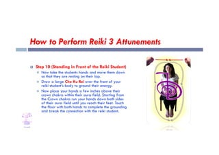 How to Perform Reiki 3 Attunements
 Step 10 (Standing in Front of the Reiki Student)
 Now take the students hands and move them down
so that they are resting on their lap.
so that they are resting on their lap.
 Draw a large Cho Ku Rei over the front of your
reiki student’s body to ground their energy.
 Now place your hands a few inches above their
crown chakra within their aura field. Starting from
the Crown chakra run your hands down both sides
of their aura field until you reach their feet. Touch
the floor with both hands to complete the grounding
and break the connection with the reiki student.
 