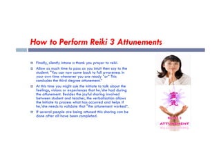 How to Perform Reiki 3 Attunements
 Finally, silently intone a thank you prayer to reiki.
 Allow as much time to pass as you intuit then say to the
student: "You can now come back to full awareness in
your own time whenever you are ready "or” This
concludes the third degree attunement.“
your own time whenever you are ready "or” This
concludes the third degree attunement.“
 At this time you might ask the initiate to talk about the
feelings, visions or experiences that he/she had during
the attunement. Besides the joyful sharing involved
between student and teacher, the verbalisation allows
the Initiate to process what has occurred and helps if
he/she needs to validate that "the attunement worked“.
 If several people are being attuned this sharing can be
done after all have been completed.
 